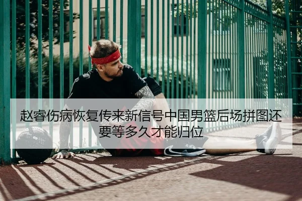 赵睿伤病恢复传来新信号中国男篮后场拼图还要等多久才能归位